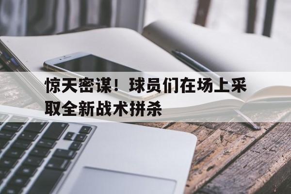 关于惊天密谋！球员们在场上采取全新战术拼杀的信息