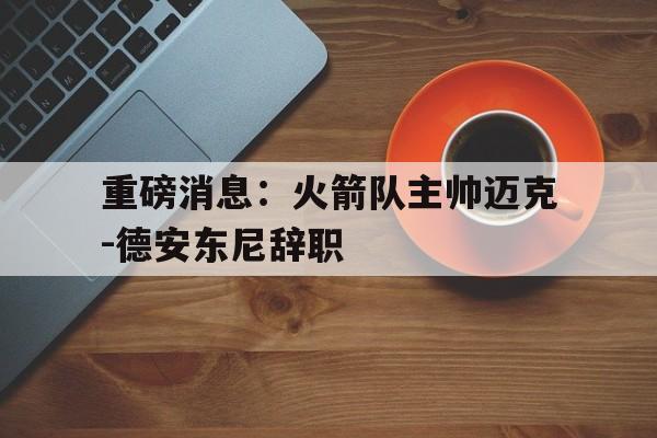 关于重磅消息：火箭队主帅迈克-德安东尼辞职的信息