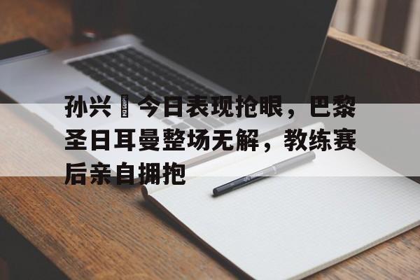 孙兴慜今日表现抢眼，巴黎圣日耳曼整场无解，教练赛后亲自拥抱